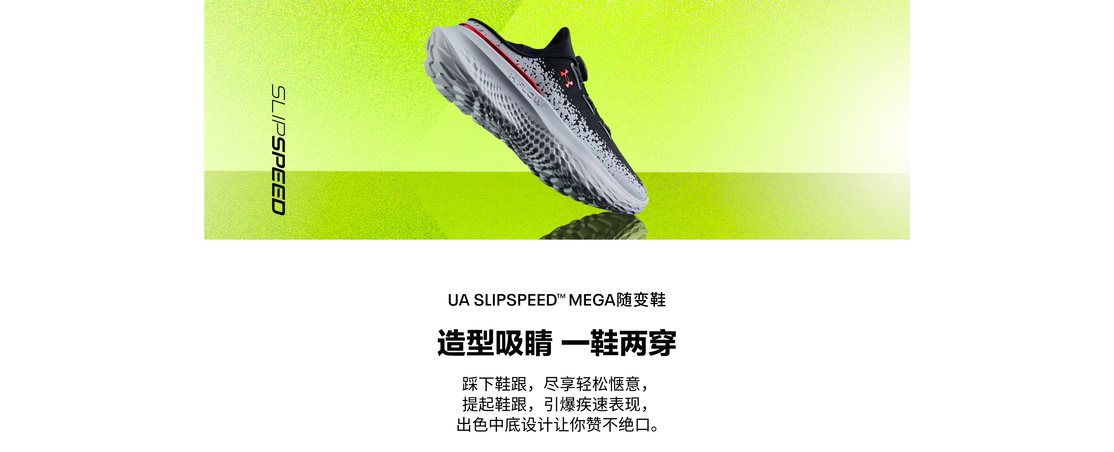 UA SLIPSPEED™ MEGA随变鞋，造型吸睛，一鞋两穿；踩下鞋跟，尽享轻松惬意；提起鞋跟，引爆疾速表现；出色中底设计让你赞不绝口。
